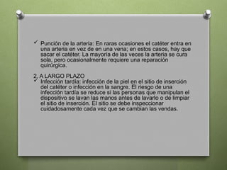  Punción de la arteria: En raras ocasiones el catéter entra en
una arteria en vez de en una vena; en estos casos, hay que
sacar el catéter. La mayoría de las veces la arteria se cura
sola, pero ocasionalmente requiere una reparación
quirúrgica.
2. A LARGO PLAZO
 Infección tardía: infección de la piel en el sitio de inserción
del catéter o infección en la sangre. El riesgo de una
infección tardía se reduce si las personas que manipulan el
dispositivo se lavan las manos antes de lavarlo o de limpiar
el sitio de inserción. El sitio se debe inspeccionar
cuidadosamente cada vez que se cambian las vendas.
 