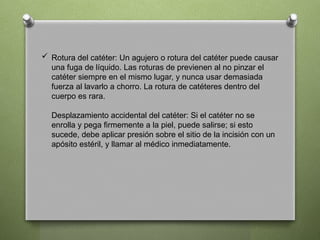  Rotura del catéter: Un agujero o rotura del catéter puede causar
una fuga de líquido. Las roturas de previenen al no pinzar el
catéter siempre en el mismo lugar, y nunca usar demasiada
fuerza al lavarlo a chorro. La rotura de catéteres dentro del
cuerpo es rara.
Desplazamiento accidental del catéter: Si el catéter no se
enrolla y pega firmemente a la piel, puede salirse; si esto
sucede, debe aplicar presión sobre el sitio de la incisión con un
apósito estéril, y llamar al médico inmediatamente.
 