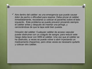  Aire dentro del catéter: es una emergencia que puede causar
dolor de pecho o dificultad para respirar. Debe pinzar el catéter
inmediatamente, recostarse (o colocar el paciente) sobre el lado
izquierdo. Este problema se puede prevenir pinzando siempre
el catéter antes y después de insertar una jeringa, y
cerciorándose de que la tapa esté bien puesta.
Oclusión del catéter: Cualquier catéter de acceso vascular
puede obstruirse con un coágulo de sangre; para reducir este
riesgo debe lavar con SSN el catéter. Una vez que el catéter se
ha obstruido, a veces se puede volver a abrir inyectando un
medicamento (heparina), pero otras veces es necesario quitarlo
y colocar otro catéter.
 
