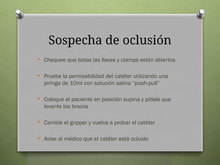 Sospecha de oclusión
 Chequee que todas las llaves y clamps estén abiertos
 Pruebe la permeabilidad del catéter utilizando una
jeringa de 10ml con solución salina “push-pull”
 Coloque al paciente en posición supina y pídale que
levante los brazos
 Cambie el gripper y vuelva a probar el catéter
 Avise al médico que el catéter está ocluido
 