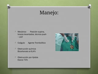 Manejo:
O Mecánico Posición supina,
brazos levantados, técnica push
– pull
O Coágulo Agente Trombolítico
O Obstrucción química
Bicarbonato al 8,4%
O Obstrucción por lípidos
Etanol 70%
 