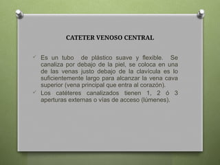 CATETER VENOSO CENTRAL
 Es un tubo de plástico suave y flexible. Se
canaliza por debajo de la piel, se coloca en una
de las venas justo debajo de la clavícula es lo
suficientemente largo para alcanzar la vena cava
superior (vena principal que entra al corazón).
 Los catéteres canalizados tienen 1, 2 ó 3
aperturas externas o vías de acceso (lúmenes).
 