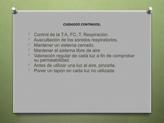CUIDADOS CONTINUOS.
 Control de la T.A, FC, T, Respiración.
 Auscultación de los sonidos respiratorios.
 Mantener un sistema cerrado.
 Mantener el sistema libre de aire
 Valoración regular de cada luz a fin de comprobar
su permeabilidad.
 Antes de utilizar una luz al aire, pinzarla.
 Poner un tapón en cada luz no utilizada.
 