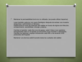  Mantener la permeabilidad de la luz no utilizada. (se puede utilizar heparina)
Lavar también cada luz con suero fisiológico después de extraer una muestra
sanguínea o administrar un fármaco.
Inspeccionar la zona de inserción del catéter en busca de signos de infección,
enrojecimiento, sensibilidad, drenaje y edema.
Cambiar el apósito: cada día si es de gasas, cada 5 días si son apósitos
transparentes salvo si el apósito se encuentra sucio húmedo o despegado.
Cambiar los tapones y equipo intravenoso cada 48h o de acuerdo a los
protocolos del hospital.
Mantener una técnica estéril durante todos los cuidados del catéter.
 
