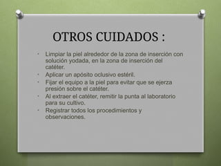 OTROS CUIDADOS :
• Limpiar la piel alrededor de la zona de inserción con
solución yodada, en la zona de inserción del
catéter.
• Aplicar un apósito oclusivo estéril.
• Fijar el equipo a la piel para evitar que se ejerza
presión sobre el catéter.
• Al extraer el catéter, remitir la punta al laboratorio
para su cultivo.
• Registrar todos los procedimientos y
observaciones.
 