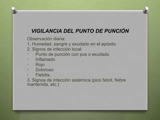 VIGILANCIA DEL PUNTO DE PUNCIÓN
Observación diaria:
1. Humedad, sangre y exudado en el apósito.
2. Signos de infección local:
• Punto de punción con pus o exudado
• Inflamado
• Rojo
• Doloroso
• Flebitis.
3. Signos de infección sistémica (pico febril, fiebre
mantenida, etc.)
 