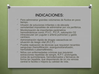 INDICACIONES:
 Para administrar grandes volúmenes de fluidos en poco
tiempo.
 Infusión de soluciones irritantes o de elevada
osmolaridad imposibles de administrar por vía periférica.
 Monitorización de importantes parámetros
hemodinámicos como: P.V.C., P.C.P., saturación O2
intravascular (en yugular o arteria pulmonar) y gasto
cardíaco.
 Administración rápida de drogas vasoactivas en
situación de riesgo vital (R.C.P.)
 Posible realización de técnicas que requieren recambio
sanguíneo (hemofiltración, exanguinotransfusión,
hemodiálisis o plasmaféresis).
 Niños con enfermedades crónicas que requieran
extracciones repetidas de sangre, N.P.T. prolongada,
ciclos de quimioterapia, hemoderivados y fármacos de
forma tan repetida, que disponiendo de un vía venosa
central lo facilita o mejora su calidad de vida.
 