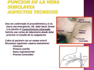 Hueco
                                                            supraesternal
Una vez confirmado el procedimiento y si no
 fuera una emergencia, Ud. debe hacer firmar
 a la familia el Consentimiento Informado
                                                Clavicula    Primera
Solicite una rutina de laboratorio donde debe                costilla
 priorizar el estudio de la coagulacion
                                                            Proceso
Cubra al paciente con un campo esteril                       Coracoideo
Reconozca siguientes reparos anatomicos:
    – Clavicula
    – Primera costilla
    – Hueco supraesternal
    – Proceso Coracoideo
 