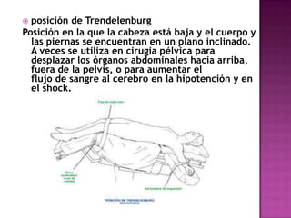  posición de Trendelenburg
Posición en la que la cabeza está baja y el cuerpo y
  las piernas se encuentran en un plano inclinado.
  A veces se utiliza en cirugia pélvica para
  desplazar los órganos abdominales hacia arriba,
  fuera de la pelvis, o para aumentar el
  flujo de sangre al cerebro en la hipotención y en
  el shock.
 