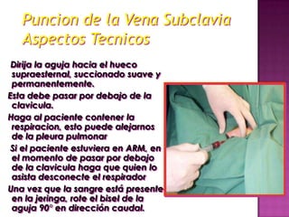 Puncion de la Vena Subclavia
   Aspectos Tecnicos
 Dirija la aguja hacia el hueco
 supraesternal, succionado suave y
 permanentemente.
Esta debe pasar por debajo de la
 clavicula.
Haga al paciente contener la
 respiracion, esto puede alejarnos
 de la pleura pulmonar
 Si el paciente estuviera en ARM, en
 el momento de pasar por debajo
 de la clavicula haga que quien lo
 asista desconecte el respirador
Una vez que la sangre está presente
 en la jeringa, rote el bisel de la
 aguja 90° en dirección caudal.
 