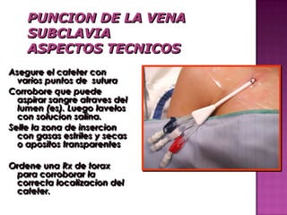 Asegure el cateter con
  varios puntos de sutura
Corrobore que puede
  aspirar sangre atraves del
  lumen (es). Luego lavelos
  con solucion salina.
Selle la zona de insercion
  con gasas estriles y secas
  o apositos transparentes

Ordene una Rx de torax
 para corroborar la
 correcta localizacion del
 cateter.
 