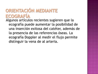 Algunos artículos recientes sugieren que la
  ecografía puede aumentar la posibilidad de
  una inserción exitosa del catéter, además de
  la presencia de las referencias óseas. La
  ecografía Doppler al medir el flujo permite
  distinguir la vena de al arteria.
 