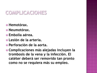 Las posibles complicaciones son:
 Hemotórax.
 Neumotórax.
 Embolia aérea.
 Lesión de la arteria.
 Perforación de la aorta.
 Complicaciones más alejadas incluyen la
  trombosis de la vena y la infección. El
  catéter deberá ser removido tan pronto
  como no se requiera más su empleo.
 