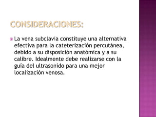  Lavena subclavia constituye una alternativa
 efectiva para la cateterización percutánea,
 debido a su disposición anatómica y a su
 calibre. Idealmente debe realizarse con la
 guía del ultrasonido para una mejor
 localización venosa.
 