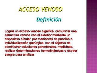 ACCESO VENOSO
                    Definición

Lograr un acceso venoso significa, comunicar una
estructura venosa con el exterior mediante un
dispositivo tubular, por maniobras de punción o
individualización quirúrgica, con el objetivo de
administrar soluciones parenterales, medicinas,
realizar determinaciones hemodinámicas o extraer
sangre para analizar
 