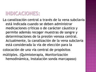 La canalización central a través de la vena subclavia
  está indicada cuando se deben administrar
  medicaciones críticas o de carácter cáustico y
  permite además recoger muestras de sangre y
  determinaciones de la presión venosa central.
  Actualmente, la canalización de la vena subclavia
  está considerada la vía de elección para la
colocación de una vía central de propósitos
múltiples. (Quimioterapia, Monitorización
  hemodinámica, Instalación sonda marcapaso)
 