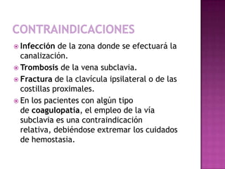  Infección  de la zona donde se efectuará la
  canalización.
 Trombosis de la vena subclavia.
 Fractura de la clavícula ipsilateral o de las
  costillas proximales.
 En los pacientes con algún tipo
  de coagulopatía, el empleo de la vía
  subclavia es una contraindicación
  relativa, debiéndose extremar los cuidados
  de hemostasia.
 