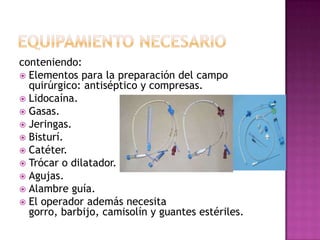 conteniendo:
 Elementos para la preparación del campo
  quirúrgico: antiséptico y compresas.
 Lidocaína.
 Gasas.
 Jeringas.
 Bisturí.
 Catéter.
 Trócar o dilatador.
 Agujas.
 Alambre guía.
 El operador además necesita
  gorro, barbijo, camisolín y guantes estériles.
 