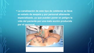 • La canalización de este tipo de catéteres se lleva
en estado de asepsia y por personal altamente
especializado, ya que pueden poner en peligro la
vida del paciente por una mala acción producida
por el personal.
 