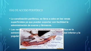 VÍAS DE ACCESO PERIFÉRICO
• La canalización periférica, se lleva a cabo en las venas
superficiales ya que pueden soportar con facilidad la
administración de sueros y fármacos.
• Las venas de elección son la vena cefálica y basílica en la
extremidad superior, la vena safela en la extremidad inferior y la
yugular externa en el cuello
 