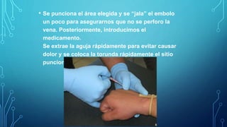 • Se punciona el área elegida y se “jala” el embolo
un poco para asegurarnos que no se perforo la
vena. Posteriormente, introducimos el
medicamento.
Se extrae la aguja rápidamente para evitar causar
dolor y se coloca la torunda rápidamente el sitio
puncionado.
 
