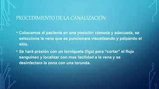 PROCEDIMIENTO DE LA CANALIZACIÓN
• Colocamos al paciente en una posición cómoda y adecuada, se
selecciona la vena que se puncionara visualizando y palpando el
sitio.
• Se hará presión con un torniquete (liga) para “cortar” el flujo
sanguíneo y localizar con mas facilidad a la vena y se
desinfectara la zona con una torunda.
 