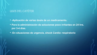 USOS DEL CATÉTER
• -Aplicación de varias dosis de un medicamento.
• Para la administración de soluciones poco irritantes en 24 hrs.
por 3-4 días.
• -En situaciones de urgencia, shock Cardio- respiratorio
 
