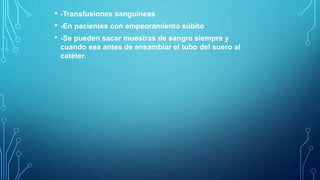 • -Transfusiones sanguíneas
• -En pacientes con empeoramiento súbito
• -Se pueden sacar muestras de sangre siempre y
cuando sea antes de ensamblar el tubo del suero al
catéter.
 