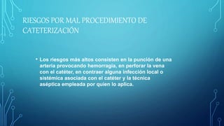 RIESGOS POR MAL PROCEDIMIENTO DE
CATETERIZACIÓN
• Los riesgos más altos consisten en la punción de una
arteria provocando hemorragia, en perforar la vena
con el catéter, en contraer alguna infección local o
sistémica asociada con el catéter y la técnica
aséptica empleada por quien lo aplica.
 