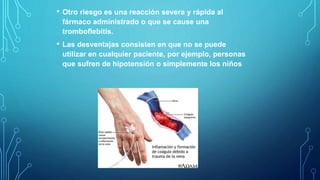 • Otro riesgo es una reacción severa y rápida al
fármaco administrado o que se cause una
tromboflebitis.
• Las desventajas consisten en que no se puede
utilizar en cualquier paciente, por ejemplo, personas
que sufren de hipotensión o simplemente los niños
 
