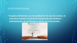 GOTEO INTRAVENOSO
• El goteo intravenoso, es la canalización de una vía venosa, la
cual sirve cuando una persona requiere de una continua
administración de sustancias a través de la vía venosa.
 