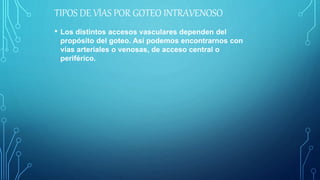 TIPOS DE VÍAS POR GOTEO INTRAVENOSO
• Los distintos accesos vasculares dependen del
propósito del goteo. Así podemos encontrarnos con
vías arteriales o venosas, de acceso central o
periférico.
 
