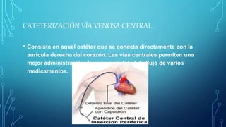 CATETERIZACIÓN VÍA VENOSA CENTRAL
• Consiste en aquel catéter que se conecta directamente con la
aurícula derecha del corazón. Las vías centrales permiten una
mejor administración de mayor cantidad de flujo de varios
medicamentos.
 