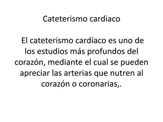 Cateterismo cardiaco

  El cateterismo cardíaco es uno de
   los estudios más profundos del
corazón, mediante el cual se pueden
 apreciar las arterias que nutren al
        corazón o coronarias,.
 