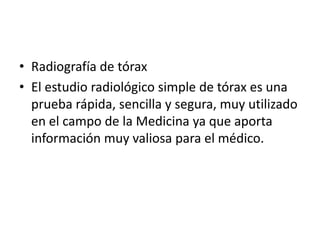 • Radiografía de tórax
• El estudio radiológico simple de tórax es una
  prueba rápida, sencilla y segura, muy utilizado
  en el campo de la Medicina ya que aporta
  información muy valiosa para el médico.
 