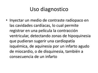 Uso diagnostico
• Inyectar un medio de contraste radiopaco en
  las cavidades cardíacas, lo cual permite
  registrar en una película la contracción
  ventricular, detectando zonas de hipoquinesia
  que pudieran sugerir una cardiopatía
  isquémica, de aquinesia por un infarto agudo
  de miocardio, o de disquinesia, también a
  consecuencia de un infarto
 