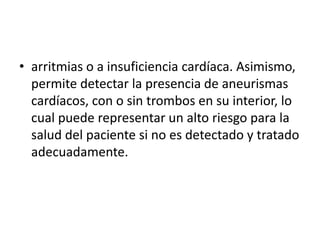 • arritmias o a insuficiencia cardíaca. Asimismo,
  permite detectar la presencia de aneurismas
  cardíacos, con o sin trombos en su interior, lo
  cual puede representar un alto riesgo para la
  salud del paciente si no es detectado y tratado
  adecuadamente.
 
