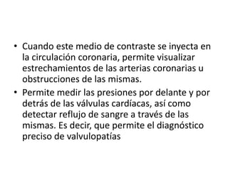 • Cuando este medio de contraste se inyecta en
  la circulación coronaria, permite visualizar
  estrechamientos de las arterias coronarias u
  obstrucciones de las mismas.
• Permite medir las presiones por delante y por
  detrás de las válvulas cardíacas, así como
  detectar reflujo de sangre a través de las
  mismas. Es decir, que permite el diagnóstico
  preciso de valvulopatías
 