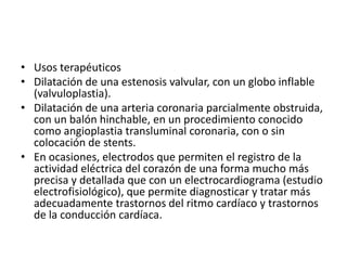 • Usos terapéuticos
• Dilatación de una estenosis valvular, con un globo inflable
  (valvuloplastia).
• Dilatación de una arteria coronaria parcialmente obstruida,
  con un balón hinchable, en un procedimiento conocido
  como angioplastia transluminal coronaria, con o sin
  colocación de stents.
• En ocasiones, electrodos que permiten el registro de la
  actividad eléctrica del corazón de una forma mucho más
  precisa y detallada que con un electrocardiograma (estudio
  electrofisiológico), que permite diagnosticar y tratar más
  adecuadamente trastornos del ritmo cardíaco y trastornos
  de la conducción cardíaca.
 