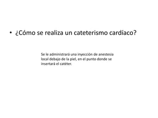 • ¿Cómo se realiza un cateterismo cardíaco?

          Se le administrará una inyección de anestesia
          local debajo de la piel, en el punto donde se
          insertará el catéter.
 