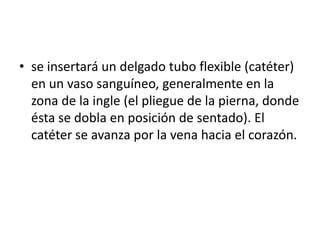 • se insertará un delgado tubo flexible (catéter)
  en un vaso sanguíneo, generalmente en la
  zona de la ingle (el pliegue de la pierna, donde
  ésta se dobla en posición de sentado). El
  catéter se avanza por la vena hacia el corazón.
 