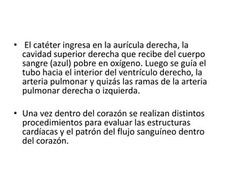 • El catéter ingresa en la aurícula derecha, la
  cavidad superior derecha que recibe del cuerpo
  sangre (azul) pobre en oxígeno. Luego se guía el
  tubo hacia el interior del ventrículo derecho, la
  arteria pulmonar y quizás las ramas de la arteria
  pulmonar derecha o izquierda.

• Una vez dentro del corazón se realizan distintos
  procedimientos para evaluar las estructuras
  cardíacas y el patrón del flujo sanguíneo dentro
  del corazón.
 