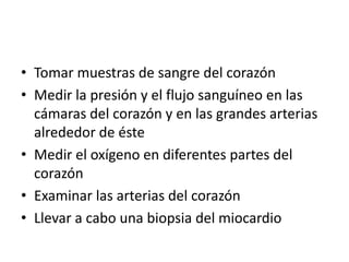 • Tomar muestras de sangre del corazón
• Medir la presión y el flujo sanguíneo en las
  cámaras del corazón y en las grandes arterias
  alrededor de éste
• Medir el oxígeno en diferentes partes del
  corazón
• Examinar las arterias del corazón
• Llevar a cabo una biopsia del miocardio
 