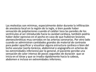 Las molestias son mínimas, especialmente dolor durante la infiltración
de anestesia local en la región de la ingle, o bien puede haber
sensación de palpitaciones cuando el catéter toca las paredes de los
ventrículos al ser introducido hacia la cavidad cardiaca, también podría
haber dolor opresivo en el pecho en caso de que hubieran lesiones
ateroescleróticas muy cerradas en las arterias coronarias. Por otro lado
cuando se administran cantidades grandes de material de contraste
para poder opacificar y visualizar alguna estructura cardiaca o bien del
lecho vascular (aorta torácica, abdominal o angiografía en arterias de
las extremidades inferiores) por lo general, el paciente percibe una
sensación de calor intenso de pocos segundos de duración que se
inicia en el tórax y que se irradia rápidamente hacia la cabeza,
abdomen e incluso en extremidades inferiores.
 