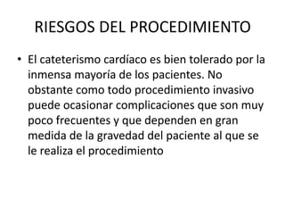 RIESGOS DEL PROCEDIMIENTO
• El cateterismo cardíaco es bien tolerado por la
  inmensa mayoría de los pacientes. No
  obstante como todo procedimiento invasivo
  puede ocasionar complicaciones que son muy
  poco frecuentes y que dependen en gran
  medida de la gravedad del paciente al que se
  le realiza el procedimiento
 