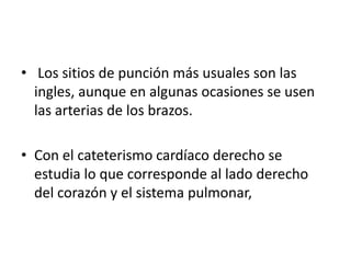 • Los sitios de punción más usuales son las
  ingles, aunque en algunas ocasiones se usen
  las arterias de los brazos.

• Con el cateterismo cardíaco derecho se
  estudia lo que corresponde al lado derecho
  del corazón y el sistema pulmonar,
 