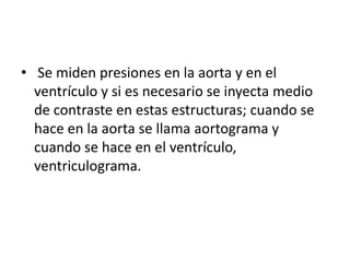 • Se miden presiones en la aorta y en el
  ventrículo y si es necesario se inyecta medio
  de contraste en estas estructuras; cuando se
  hace en la aorta se llama aortograma y
  cuando se hace en el ventrículo,
  ventriculograma.
 