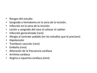 •   Riesgos del estudio
•   Sangrado o hematoma en la zona de la incisión.
•   Infección en la zona de la incisión.
•   Lesión y sangrado del vaso al colocar el catéter
•   Infección generalizada (raro)
•   Alergia al contrate yodado (en los estudios que lo precisen)
•   Hipotensión
•   Trombosis vascular (raro)
•   Embolia (raro)
•   Alteración de la frecuencia cardíaca
•   Arritmia cardíaca
•   Angina o isquemia cardíaca (raro)
 