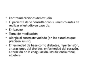 • Contraindicaciones del estudio
• El paciente debe consultar con su médico antes de
  realizar el estudio en caso de:
• Embarazo
• Toma de medicación
• Alergia al contraste yodado (en los estudios que
  precisen su uso)
• Enfermedad de base como diabetes, hipertensión,
  alteraciones del tiroides, enfermedad del corazón,
  alteración de la coagulación, insuficiencia renal,
  etcétera
 