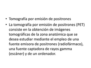 • Tomografía por emisión de positrones
• La tomografía por emisión de positrones (PET)
  consiste en la obtención de imágenes
  tomográficas de la zona anatómica que se
  desea estudiar mediante el empleo de una
  fuente emisora de positrones (radiofármaco),
  una fuente captadora de rayos gamma
  (escáner) y de un ordenador.
 